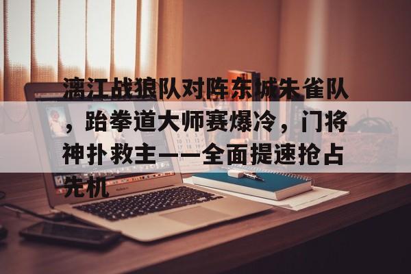 开云平台-关于漓江战狼队对阵东城朱雀队，跆拳道大师赛爆冷，门将神扑救主——全面提速抢占先机的信息