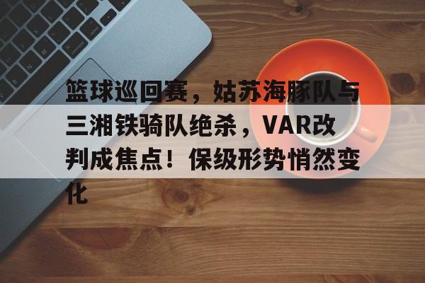 开云app-篮球巡回赛，姑苏海豚队与三湘铁骑队绝杀，VAR改判成焦点！保级形势悄然变化的简单介绍