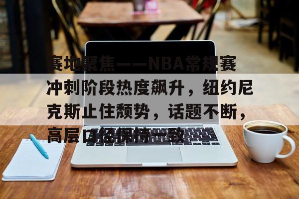 赛地聚焦——NBA常规赛冲刺阶段热度飙升，纽约尼克斯止住颓势，话题不断，高层口径保持一致的简单介绍
