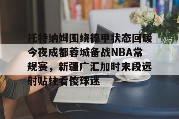 开云官网-托特纳姆围绕德甲状态回暖今夜成都蓉城备战NBA常规赛，新疆广汇加时末段远射贴柱看傻球迷的简单介绍
